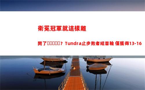 衛冕冠軍就這樣離開了？Tundra止步敗者組首輪 僅獲得13-16名